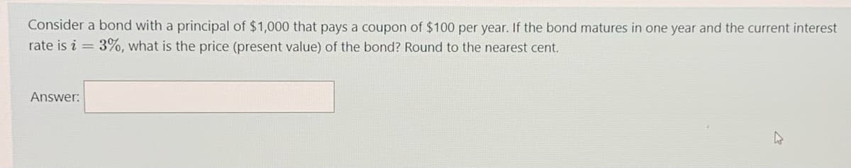 Consider a bond with a principal of $1,000 that pays a coupon of $100 per year. If the bond matures in one year and the current interest
rate is i = 3%, what is the price (present value) of the bond? Round to the nearest cent.
Answer:
