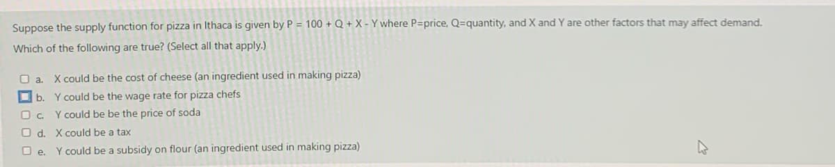Suppose the supply function for pizza in Ithaca is given by P = 100 + Q + X - Y where P=price, Q=quantity, and X and Y are other factors that may affect demand.
Which of the following are true? (Select all that apply.)
O a
X could be the cost of cheese (an ingredient used in making pizza)
O b. Y could be the wage rate for pizza chefs
O c. Y could be be the price of soda
O d. X could be a tax
O e. Y could be a subsidy on flour (an ingredient used in making pizza)
