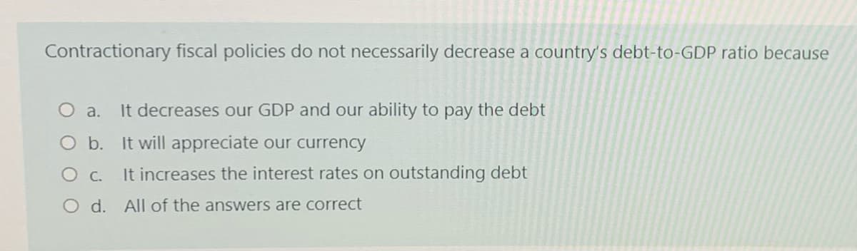 Contractionary fiscal policies do not necessarily decrease a country's debt-to-GDP ratio because
O a.
It decreases our GDP and our ability to pay the debt
O b. It will appreciate our currency
It increases the interest rates on outstanding debt
O d. All of the answers are correct
