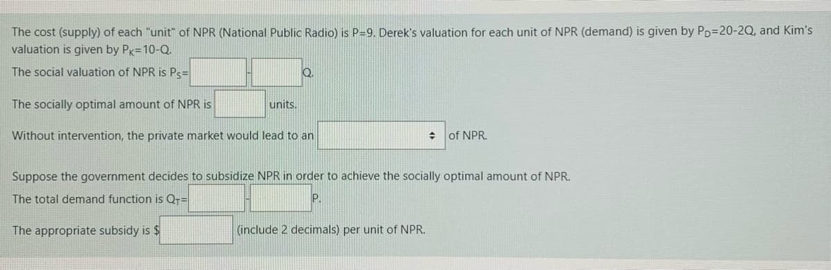 The cost (supply) of each "unit" of NPR (National Public Radio) is P=9. Derek's valuation for each unit of NPR (demand) is given by Pp=20-2Q, and Kim's
valuation is given by Pk=10-Q.
The social valuation of NPR is Ps=
Q.
The socially optimal amount of NPR is
units.
Without intervention, the private market would lead to an
수
of NPR.
Suppose the government decides to subsidize NPR in order to achieve the socially optimal amount of NPR.
The total demand function is Qr=
The appropriate subsidy is $
(include 2 decimals) per unit of NPR.
