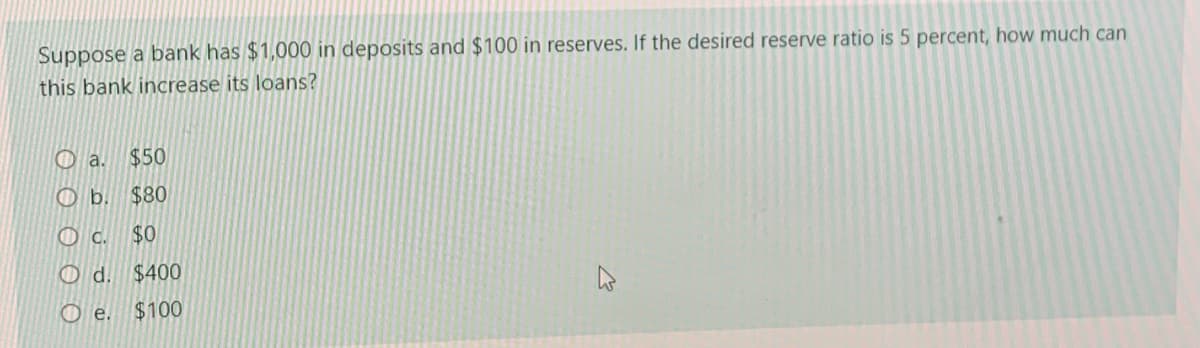 Suppose a bank has $1,000 in deposits and $100 in reserves. If the desired reserve ratio is 5 percent, how much can
this bank increase its loans?
O a.
$50
O b. $80
O c.
$0
O d.
$400
O e.
$100
