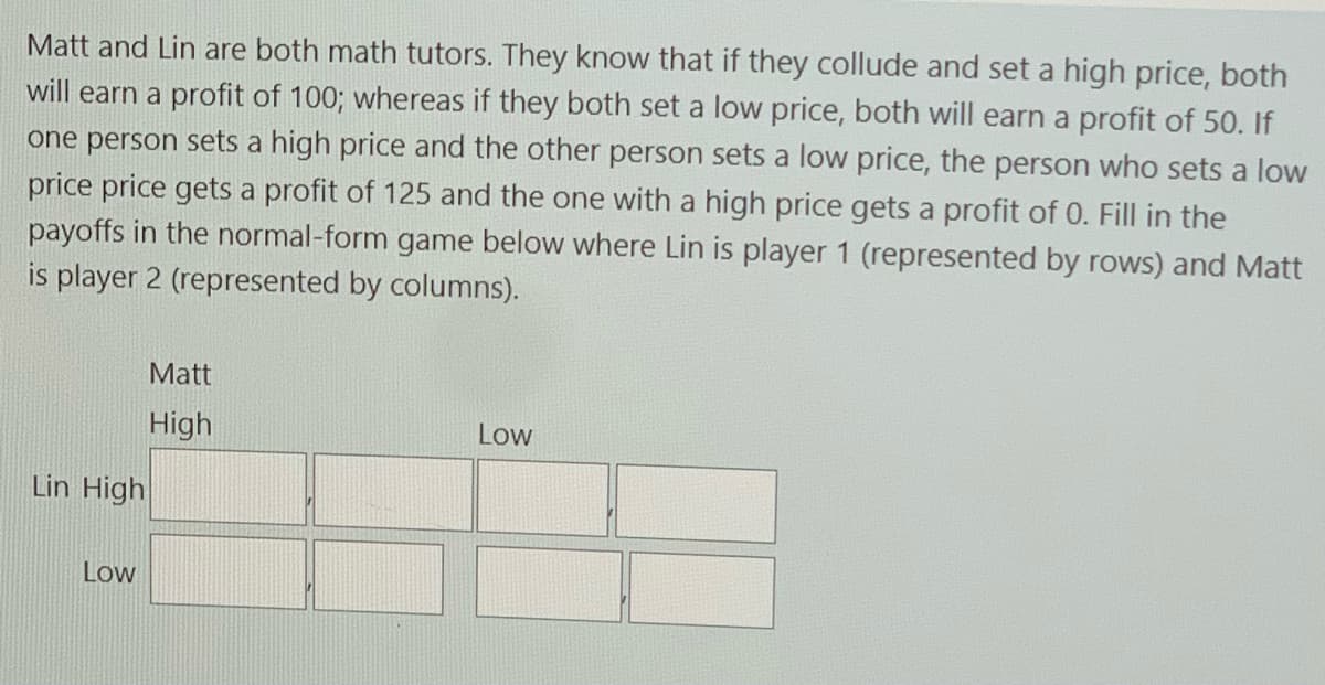 Matt and Lin are both math tutors. They know that if they collude and set a high price, both
will earn a profit of 100; whereas if they both set a low price, both will earn a profit of 50. If
one person sets a high price and the other person sets a low price, the person who sets a low
price price gets a profit of 125 and the one with a high price gets a profit of 0. Fill in the
payoffs in the normal-form game below where Lin is player 1 (represented by rows) and Matt
is player 2 (represented by columns).
Matt
High
Low
Lin High
Low
