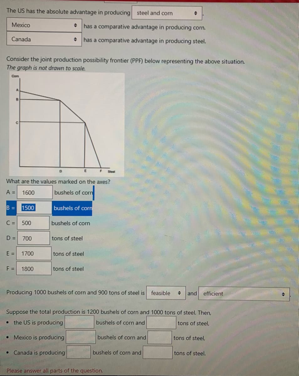 The US has the absolute advantage in producing steel and corn
Mexico
has a comparative advantage in producing corn.
Canada
has a comparative advantage in producing steel.
Consider the joint production possibility frontier (PPF) below representing the above situation.
The graph is not drawn to scale.
Com
Steel
What are the values marked on the axes?
A =
1600
bushels of corn
B = 1500
bushels of corn
C =
500
bushels of corn
D =
700
tons of steel
E =
1700
tons of steel
F =
1800
tons of steel
Producing 1000 bushels of corn and 900 tons of steel is
feasible
and
efficient
Suppose the total production is 1200 bushels of corn and 1000 tons of steel. Then,
the US is producing
bushels of corn and
tons of steel,
Mexico is producing
bushels of corn and
tons of steel,
Canada is producing
bushels of corn and
tons of steel.
Please answer all parts of the question.
