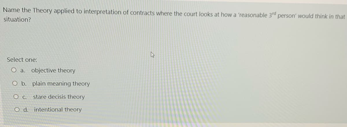 Name the Theory applied to interpretation of contracts where the court looks at how a 'reasonable 3rd
person' would think in that
situation?
Select one:
O a. objective theory
O b. plain meaning theory
O c.
stare decisis theory
O d. intentional theory
