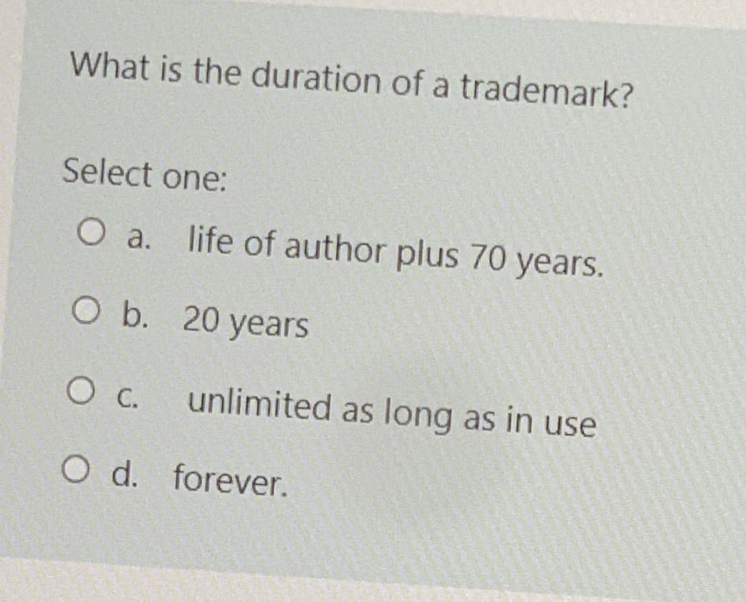 What is the duration of a trademark?
Select one:
O a. life of author plus 70 years.
O b. 20 years
О с.
unlimited as long as in use
O d. forever.
