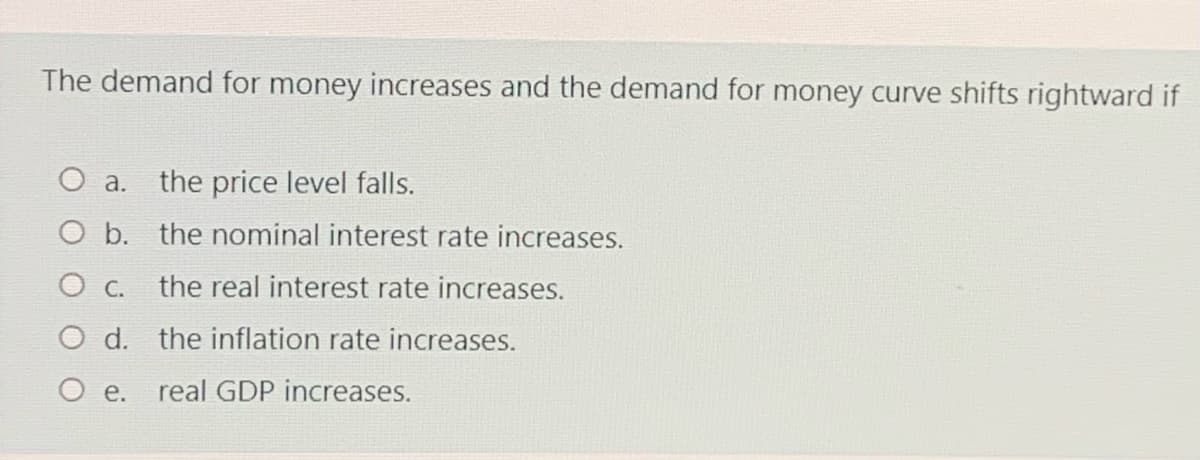 The demand for money increases and the demand for money curve shifts rightward if
a.
the price level falls.
b. the nominal interest rate increases.
the real interest rate increases.
O C.
O d. the inflation rate increases.
O e. real GDP increases.
