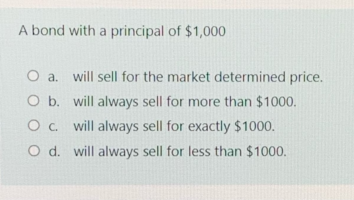 A bond with a principal of $1,000
a. will sell for the market determined price.
O b. will always sell for more than $1000.
O C.
will always sell for exactly $1000.
O d. will always sell for less than $1000.
