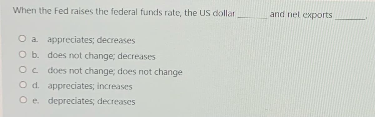 When the Fed raises the federal funds rate, the US dollar
and net exports
O a. appreciates; decreases
O b. does not change; decreases
Oc does not change; does not change
d. appreciates; increases
O e. depreciates; decreases

