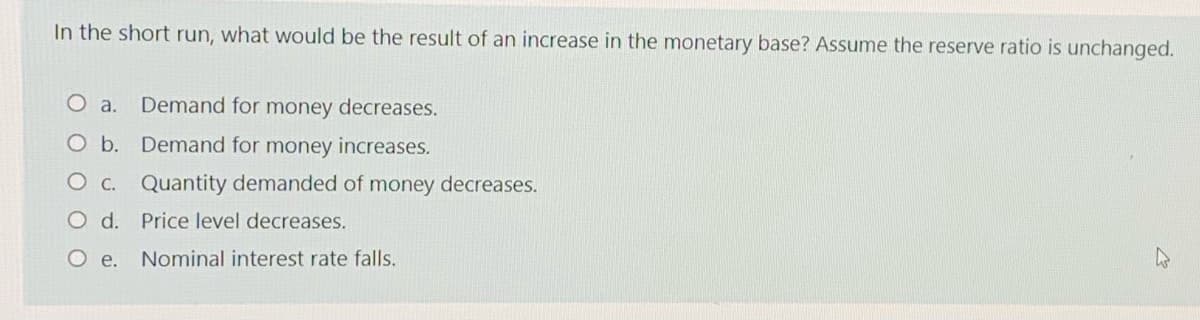 In the short run, what would be the result of an increase in the monetary base? Assume the reserve ratio is unchanged.
O a.
Demand for money decreases.
Ob. Demand for money increases.
O c. Quantity demanded of money decreases.
O d. Price level decreases.
O e.
Nominal interest rate falls.

