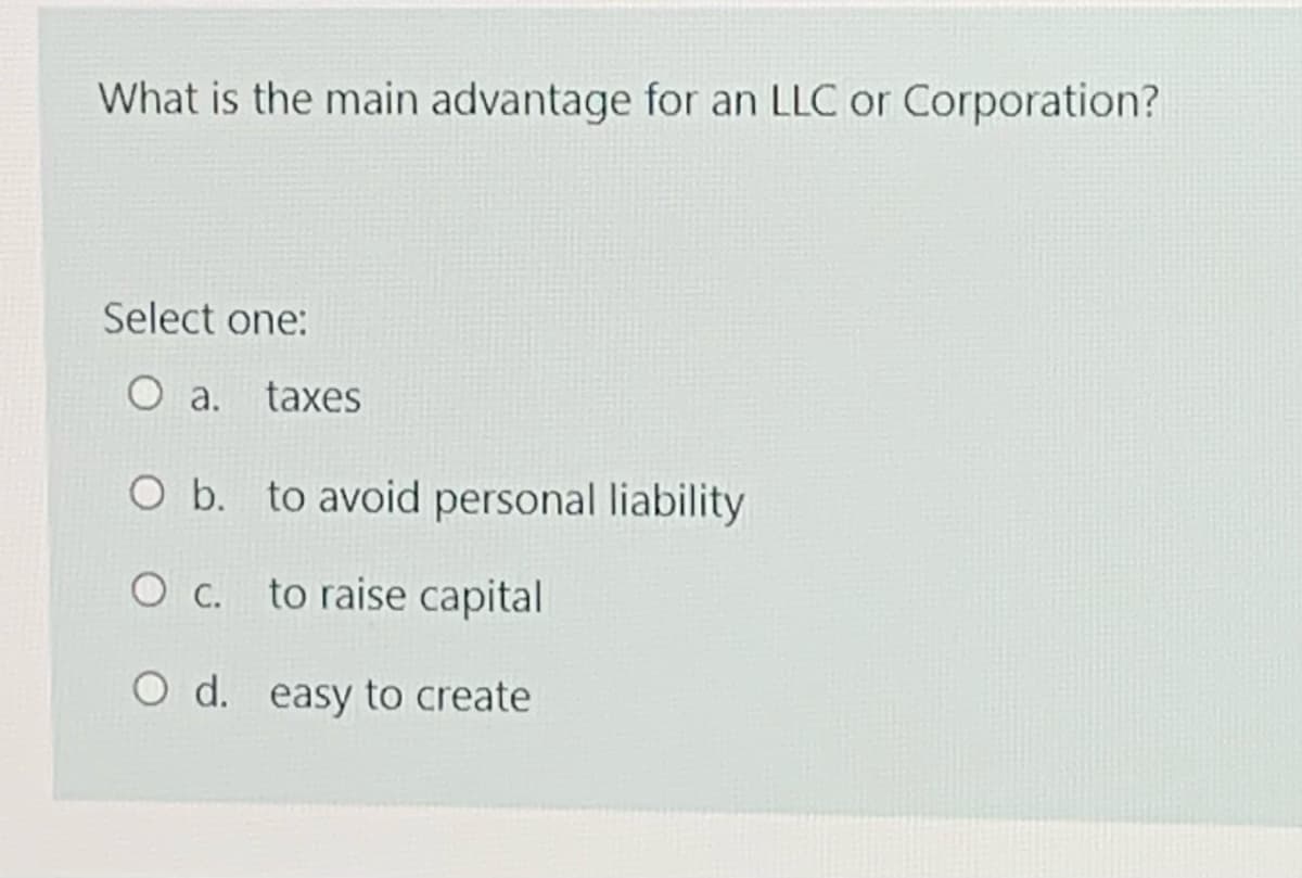 What is the main advantage for an LLC or Corporation?
Select one:
O a. taxes
O b. to avoid personal liability
O C.
to raise capital
O d. easy to create
