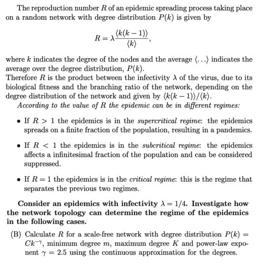 The reproduction number R of an epidemic spreading process taking place
on a random network with degree distribution P(k) is given by
R=λ-
(k(k-1))
(k)
where k indicates the degree of the nodes and the average (...) indicates the
average over the degree distribution, P(k).
Therefore R is the product between the infectivity A of the virus, due to its
biological fitness and the branching ratio of the network, depending on the
degree distribution of the network and given by (k(k-1))/(k).
According to the value of R the epidemic can be in different regimes:
If R >1 the epidemics is in the supercritical regime: the epidemics
spreads on a finite fraction of the population, resulting in a pandemics.
If R < 1 the epidemics is in the subcritical regime: the epidemics
affects a infinitesimal fraction of the population and can be considered
suppressed.
If R = 1 the epidemics is in the critical regime: this is the regime that
separates the previous two regimes.
Consider an epidemics with infectivity = 1/4. Investigate how
the network topology can determine the regime of the epidemics
in the following cases.
(B) Calculate R for a scale-free network with degree distribution P(k)
Ck, minimum degree m, maximum degree K and power-law expo-
nent 2.5 using the continuous approximation for the degrees.
=