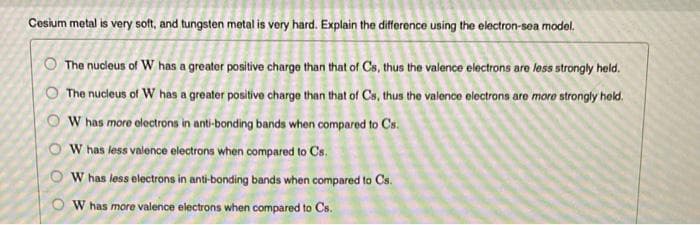 Cesium metal is very soft, and tungsten metal is very hard. Explain the difference using the electron-sea model.
The nucleus of W has a greater positive charge than that of Cs, thus the valence electrons are less strongly held.
The nucleus of W has a greater positive charge than that of Cs, thus the valence electrons are more strongly held.
W has more electrons in anti-bonding bands when compared to Cs.
W has less valence electrons when compared to Cs.
W has less electrons in anti-bonding bands when compared to Cs.
W has more valence electrons when compared to Cs.