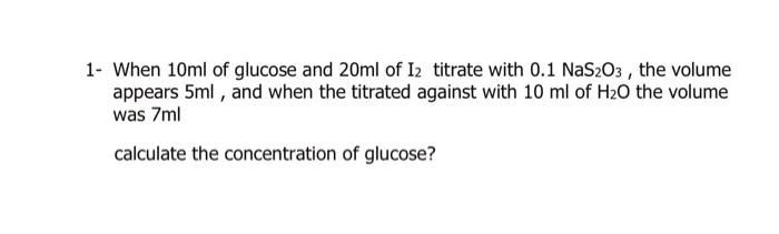 1- When 10ml of glucose and 20ml of I2 titrate with 0.1 NaS203, the volume
appears 5ml, and when the titrated against with 10 ml of H₂O the volume
was 7ml
calculate the concentration of glucose?