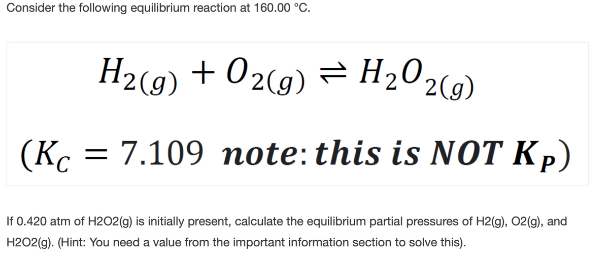 Consider the following equilibrium reaction at 160.00 °C.
H2(9) + 02(g)
= H202(g)
(K. = 7.109 note:this is NOT Kp)
If 0.420 atm of H2O2(g) is initially present, calculate the equilibrium partial pressures of H2(g), 02(g), and
H2O2(g). (Hint: You need a value from the important information section to solve this).
