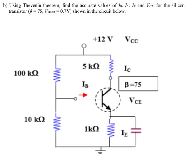 b) Using Thevenin theorem, find the accurate values of IB, IC, IE and VCE for the silicon
transistor (B = 75, VBEon = 0.7V) shown in the circuit below.
100 ΚΩ
10 ΚΩ
www
+12 V
5 ΚΩ
IB
1kQ
H"
www
Vcc
Ic
B=75
VCE
IE
