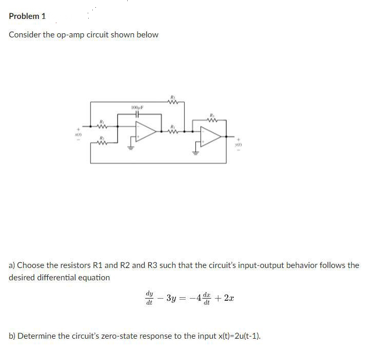 Problem 1
Consider the op-amp circuit shown below
im
100 F
a) Choose the resistors R1 and R2 and R3 such that the circuit's input-output behavior follows the
desired differential equation
dy
dt
yin
-3y =
1
-4 + 2x
b) Determine the circuit's zero-state response to the input x(t)=2u(t-1).