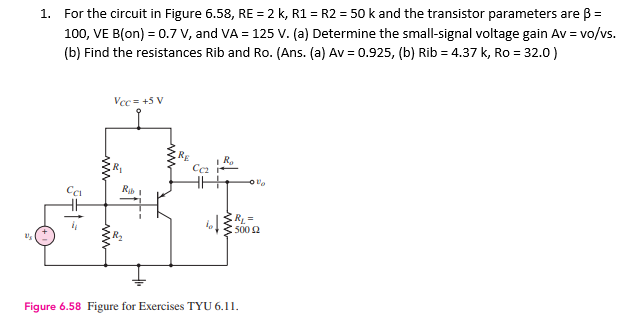 Us
1. For the circuit in Figure 6.58, RE = 2 k, R1 = R2 = 50 k and the transistor parameters are ß =
100, VE B(on) = 0.7 V, and VA = 125 V. (a) Determine the small-signal voltage gain Av = vo/vs.
(b) Find the resistances Rib and Ro. (Ans. (a) Av = 0.925, (b) Rib = 4.37 k, Ro = 32.0)
3+1=
www
Vcc= +5 V
Rab 1
RE
Cc₂
IR₂
bot
Vo
R₁ =
500 £2
Figure 6.58 Figure for Exercises TYU 6.11.