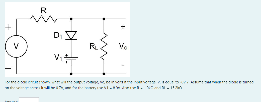 +
V
R
Answor
D₁
V₁
RL
+
Vo
For the diode circuit shown, what will the output voltage, Vo, be in volts if the input voltage, V, is equal to -6V? Assume that when the diode is turned
on the voltage across it will be 0.7V, and for the battery use V1 = 8.9V. Also use R = 1.0k and RL = 15.2kQ.