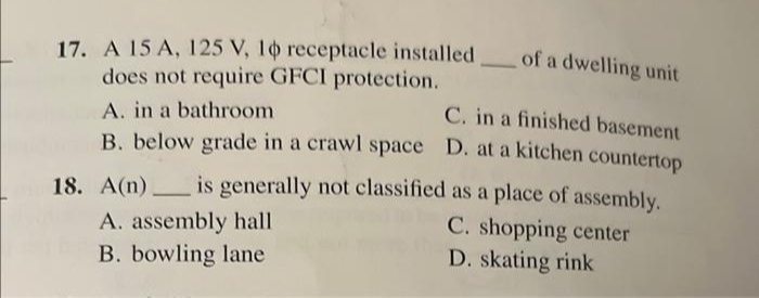 17. A 15 A, 125 V, 10 receptacle installed of a dwelling unit
does not require GFCI protection.
A. in a bathroom
C. in a finished basement
B. below grade in a crawl space D. at a kitchen countertop
18. A(n) is generally not classified as a place of assembly.
C. shopping center
A. assembly hall
B. bowling lane
D. skating rink