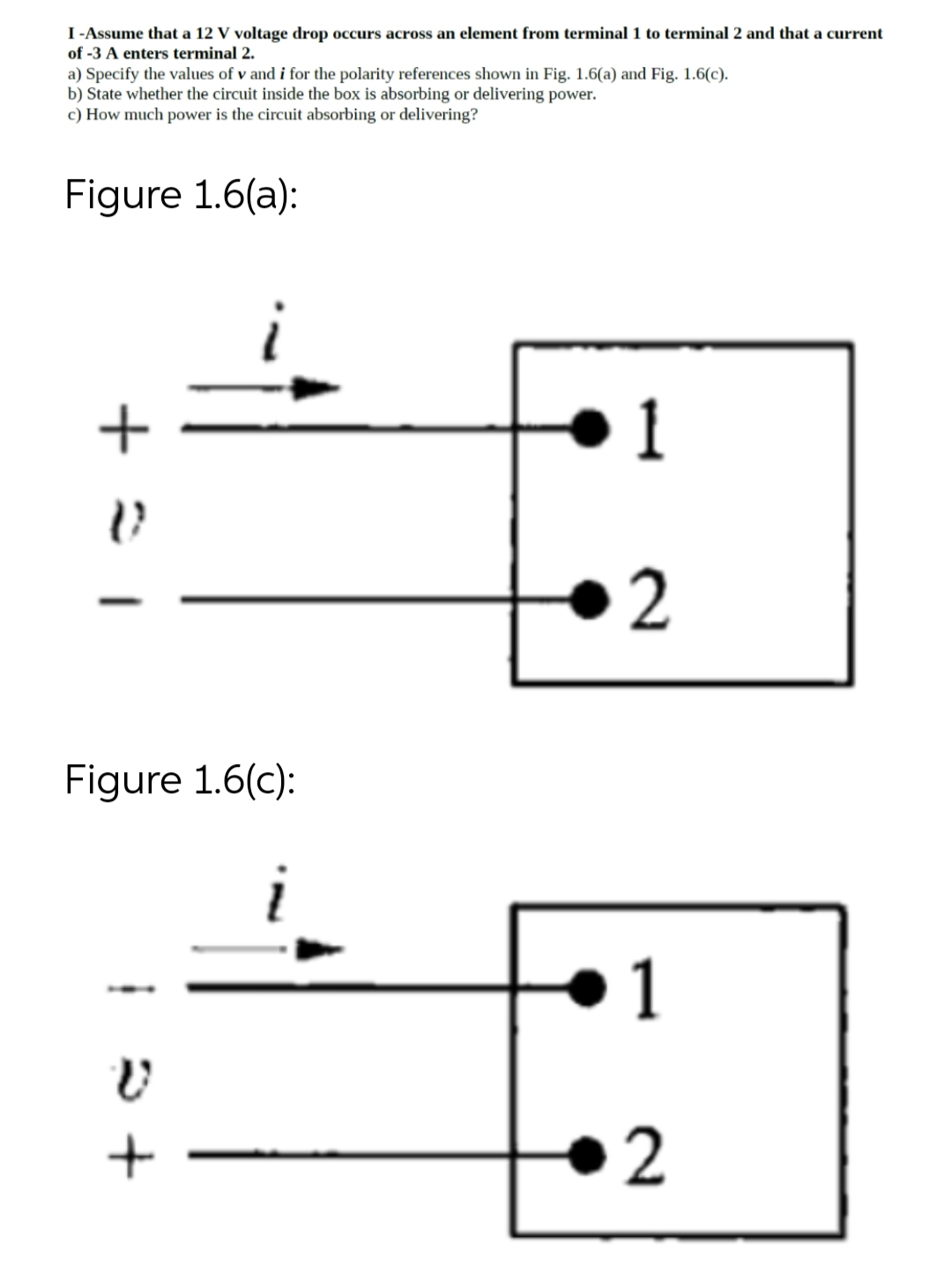 I -Assume that a 12 V voltage drop occurs across an element from terminal 1 to terminal 2 and that a current
of -3 A enters terminal 2.
a) Specify the values of v and i for the polarity references shown in Fig. 1.6(a) and Fig. 1.6(c).
b) State whether the circuit inside the box is absorbing or delivering power.
c) How much power is the circuit absorbing or delivering?
Figure 1.6(a):
+=
i
Figure 1.6(c):
V
+
1
2
1
2
