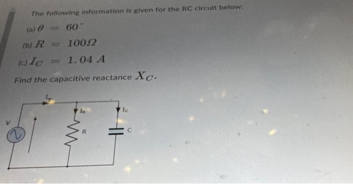 The following information is given for the RC circuit below:
(a)
= 60"
(b) R = 10052
(c) Ic
Find the capacitive reactance Xc.
1.04 A
lc