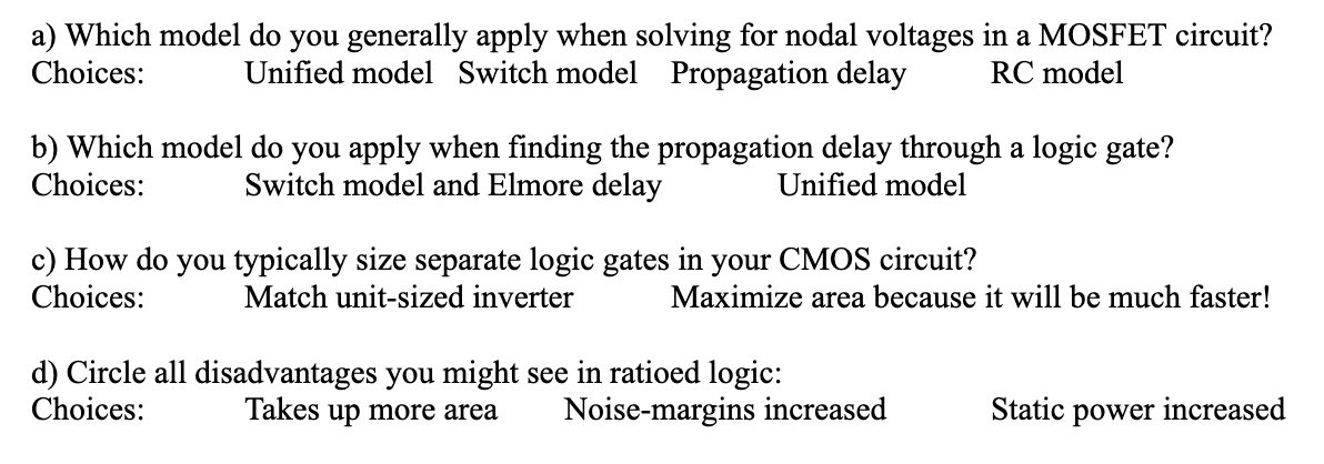 a) Which model do you generally apply when solving for nodal voltages in a MOSFET circuit?
Unified model Switch model Propagation delay RC model
Choices:
b) Which model do you apply when finding the propagation delay through a logic gate?
Choices: Switch model and Elmore delay
Unified model
c) How do you typically size separate logic gates in your CMOS circuit?
Choices:
Match unit-sized inverter
Maximize area because it will be much faster!
d) Circle all disadvantages you might see in ratioed logic:
Choices:
Takes up more area
Noise-margins increased
Static power increased