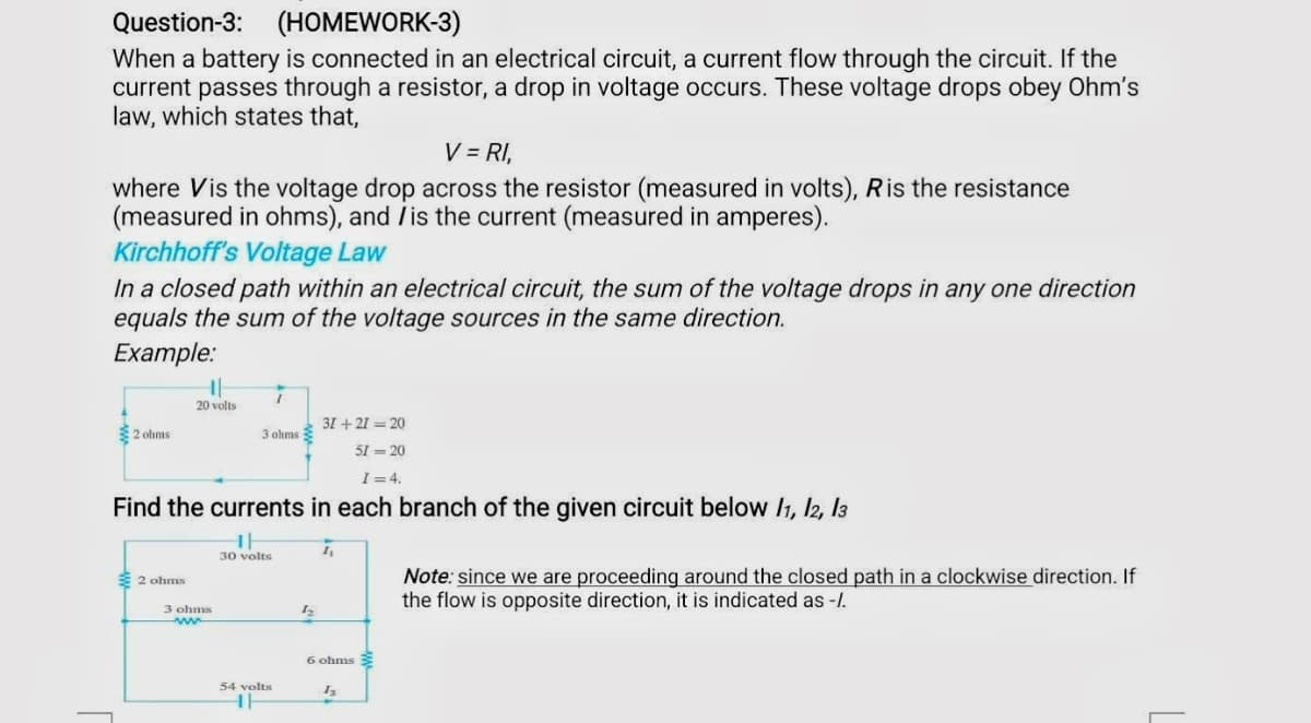 Question-3: (HOMEWORK-3)
When a battery is connected in an electrical circuit, a current flow through the circuit. If the
current passes through a resistor, a drop in voltage occurs. These voltage drops obey Ohm's
law, which states that,
V = RI,
where Vis the voltage drop across the resistor (measured in volts), Ris the resistance
(measured in ohms), and is the current (measured in amperes).
Kirchhoff's Voltage Law
In a closed path within an electrical circuit, the sum of the voltage drops in any one direction
equals the sum of the voltage sources in the same direction.
Example:
2 ohms
||
20 volts
31 +21=20
51=20
I = 4.
Find the currents in each branch of the given circuit below 11, 12, 13
2 ohms
3 ohms
www
1
3 ohms
1
30 volts
54 volts
HH
12
1₁
6 ohms
13
Note: since we are proceeding around the closed path in a clockwise direction. If
the flow is opposite direction, it is indicated as -/.