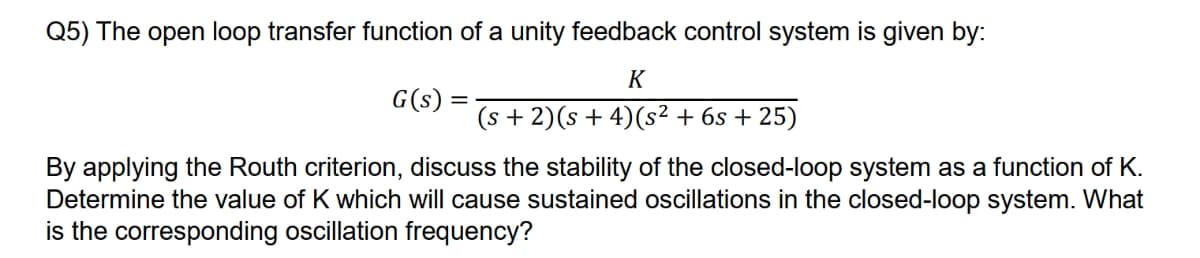 Q5) The open loop transfer function of a unity feedback control system is given by:
K
(s + 2)(s + 4) (s² + 6s +25)
G(s) =
By applying the Routh criterion, discuss the stability of the closed-loop system as a function of K.
Determine the value of K which will cause sustained oscillations in the closed-loop system. What
is the corresponding oscillation frequency?