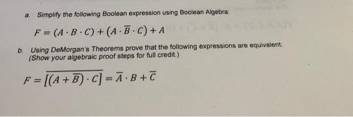 a. Simplify the following Boolean expression using Boolean Algebra:
F = (A.B.C) + (A.B.C) + A
b. Using DeMorgan's Theorems prove that the following expressions are equivalent:
(Show your algebraic proof steps for full credit.)
F = [(A + B) C] = A·B+C
.