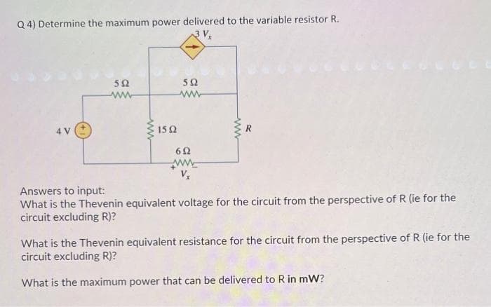 Q4) Determine the maximum power delivered to the variable resistor R.
3V,
592
ww
1592
592
ww
692
ww
Vx
www
Answers to input:
What is the Thevenin equivalent voltage for the circuit from the perspective of R (ie for the
circuit excluding R)?
What is the Thevenin equivalent resistance for the circuit from the perspective of R (ie for the
circuit excluding R)?
What is the maximum power that can be delivered to R in mW?