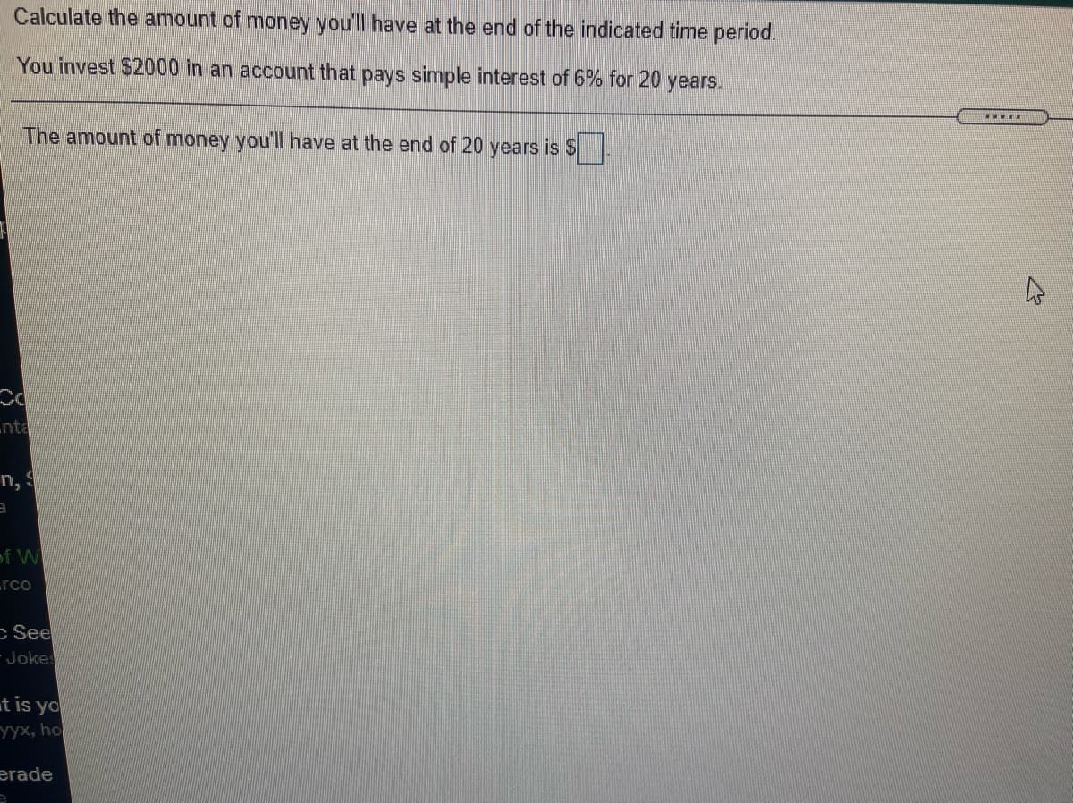 Calculate the amount of money you'll have at the end of the indicated time period.
You invest $2000 in an account that pays simple interest of 6% for 20 years.
The amount of money you'll have at the end of 20 years is S
nta
n,
E
of W
Lrco
c See
Joke
t is yo
уух, ho
erade
