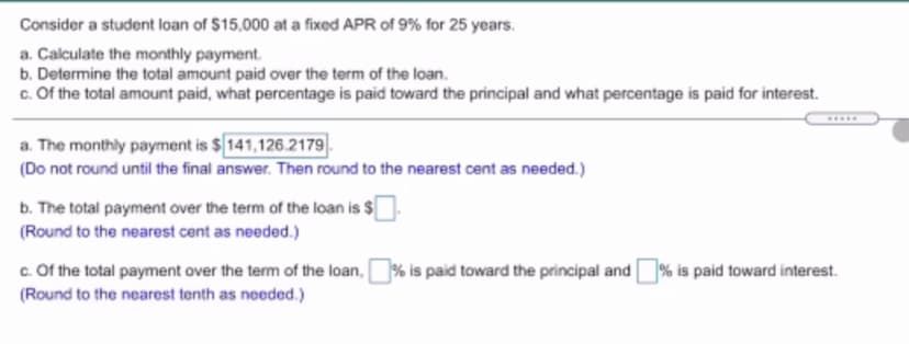 Consider a student loan of $15,000 at a fixed APR of 9% for 25 years.
a. Calculate the monthly payment.
b. Determine the total amount paid over the term of the loan.
c. Of the total amount paid, what percentage is paid toward the principal and what percentage is paid for interest.
a. The monthly payment is $141,126.2179.
(Do not round until the final answer. Then round to the nearest cent as needed.)
b. The total payment over the term of the loan is $
(Round to the nearest cent as needed.)
c. Of the total payment over the term of the loan,
% is paid toward the principal and
% is paid toward interest.
(Round to the nearest tenth as needed.)
