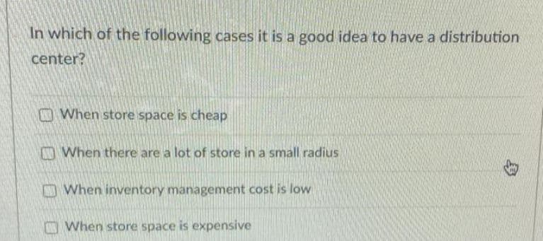In which of the following cases it is a good idea to have a distribution
center?
O When store space is cheap
When there are a lot of store in a small radius
O When inventory management cost is low
When store space is expensive
