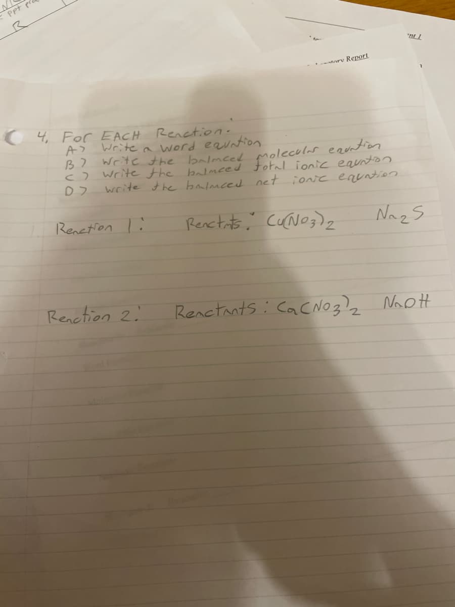 Ppt p
ntory Report
4, For EACH Renction.
Write a word eauntion
Write the balmeed moleculas eauntton
write the balmced oal ionic eaunton
write the balmced net ionc enuntion
Renetion l:
Renctits, cuNog)2
Nazs
Renetion 2.
Renctants : CacNO3) Nhott
