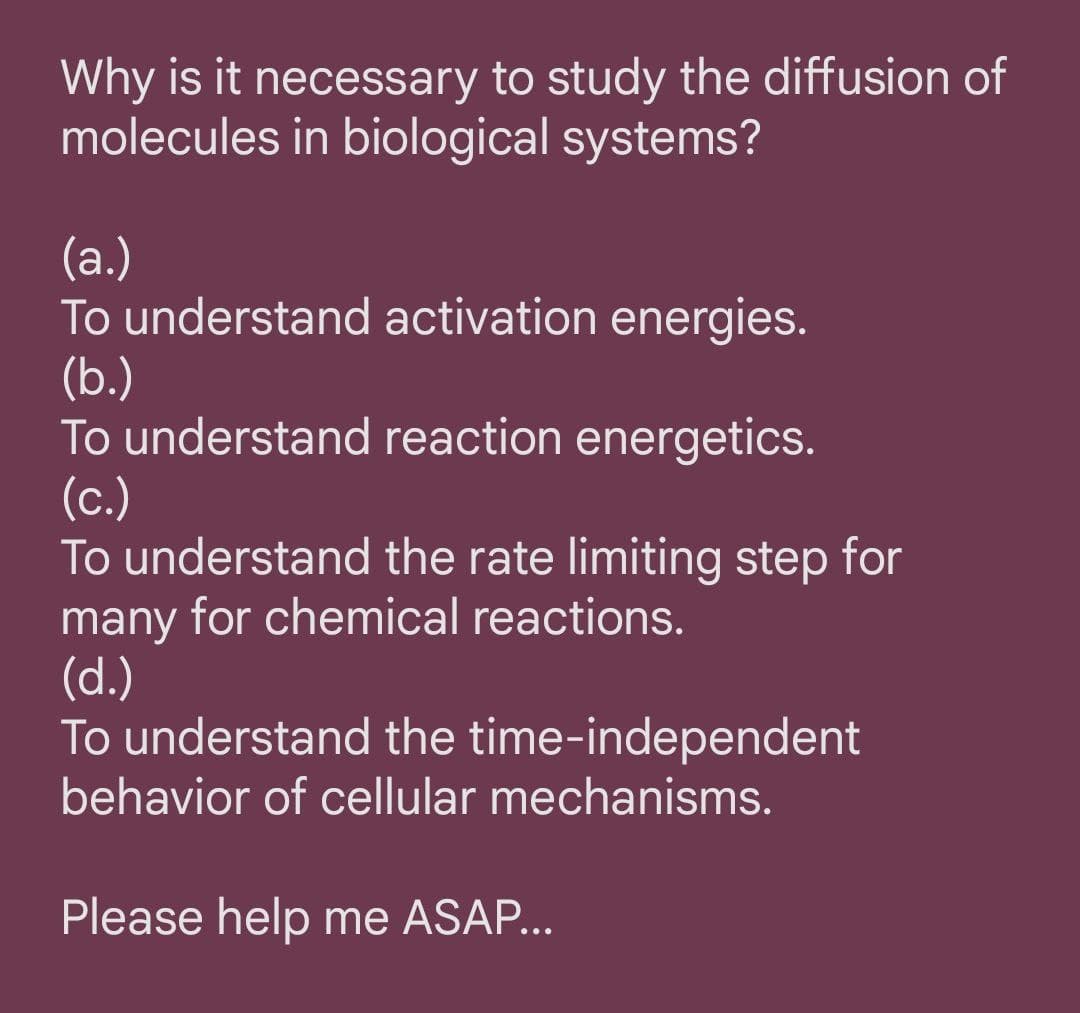 Why is it necessary to study the diffusion of
molecules in biological systems?
(а.)
To understand activation energies.
(b.)
To understand reaction energetics.
(с.)
To understand the rate limiting step for
many for chemical reactions.
(d.)
To understand the time-independent
behavior of cellular mechanisms.
Please help me ASAP...
