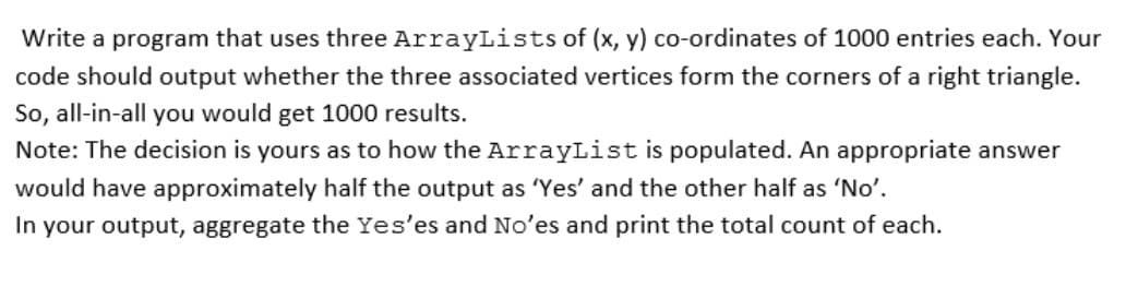 Write a program that uses three ArrayLists of (x, y) co-ordinates of 1000 entries each. Your
code should output whether the three associated vertices form the corners of a right triangle.
So, all-in-all you would get 1000 results.
Note: The decision is yours as to how the ArrayList is populated. An appropriate answer
would have approximately half the output as 'Yes' and the other half as 'No'.
In your output, aggregate the Yes'es and No'es and print the total count of each.
