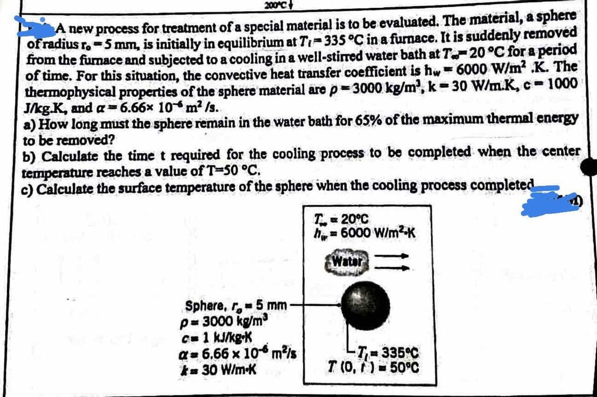 200 C
A new process for treatment of a special material is to be evaluated. The material, a sphere
of radius r.-5 mm, is initially in equilibrium at Tr-335 °C in a furnace. It is suddenly removed
from the furnace and subjected to a cooling in a well-stirred water bath at T-20 °C for a period
of time. For this situation, the convective heat transfer coefficient is hw = 6000 W/m? .K. The
thermophysical properties of the sphere material are p 3000 kg/m, k= 30 W/m.K, c-1000
J/kg.K, and a= 6.66x 10m? /s.
a) How long must the sphere remain in the water bath for 65% of the maximum thermal energy
to be removed?
b) Calculate the time t required for the cooling process to be completed when the center
temperature reaches a value of T=50 °C.
c) Calculate the surface temperature of the sphere when the cooling process completed
%3D
T= 20°C
h= 6000 W/mK
Water
Sphere, r, 5 mm
p= 3000 kg/m
C=1 kJ/kg-K
a= 6.66 x 10 m/s
k= 30 W/m-K
-T-
335°C
T (0, )=50°C
