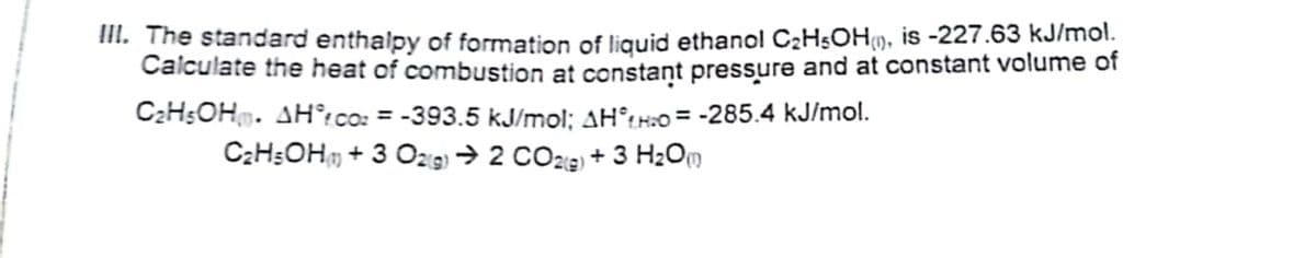 II. The standard enthalpy of formation of liquid ethanol C2HsOH9, is -227.63 kJ/mol.
Calculate the heat of combustion at constant pressure and at constant volume of
C2H5OH. AH°:co: = -393.5 kJ/mol; AH°tr:o = -285.4 kJ/mol.
CzHsOHm + 3 O29 → 2 CO29 + 3 H2Om
%3D
