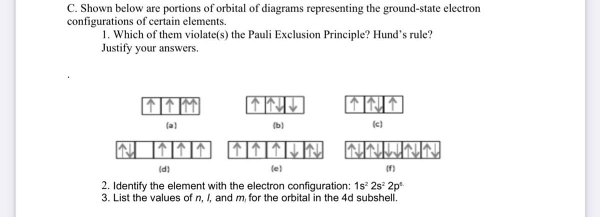 C. Shown below are portions of orbital of diagrams representing the ground-state electron
configurations of certain elements.
1. Which of them violate(s) the Pauli Exclusion Principle? Hund's rule?
Justify your answers.
(a)
(b)
(c)
回个们们还个们们以的
个
(d)
(e)
(f)
2. Identify the element with the electron configuration: 1s? 2s? 2pº.
3. List the values of n, I, and m, for the orbital in the 4d subshell.
