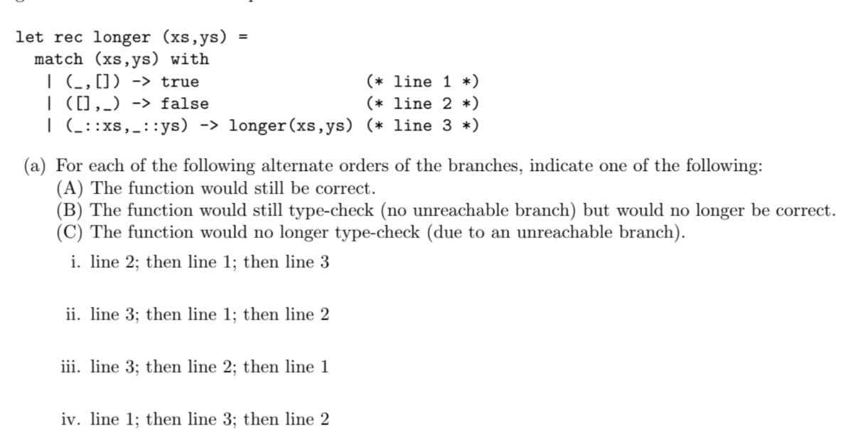 let rec longer (xs, ys)
match (xs, ys) with
| (_, []) -> true
(* line 1 *)
| ([],_) -> false
(* line 2 *)
| (_::xs,_::ys) -> longer (xs,ys) (* line 3 *)
=
(a) For each of the following alternate orders of the branches, indicate one of the following:
(A) The function would still be correct.
(B) The function would still type-check (no unreachable branch) but would no longer be correct.
(C) The function would no longer type-check (due to an unreachable branch).
i. line 2; then line 1; then line 3
ii. line 3; then line 1; then line 2
iii. line 3; then line 2; then line 1
iv. line 1; then line 3; then line 2