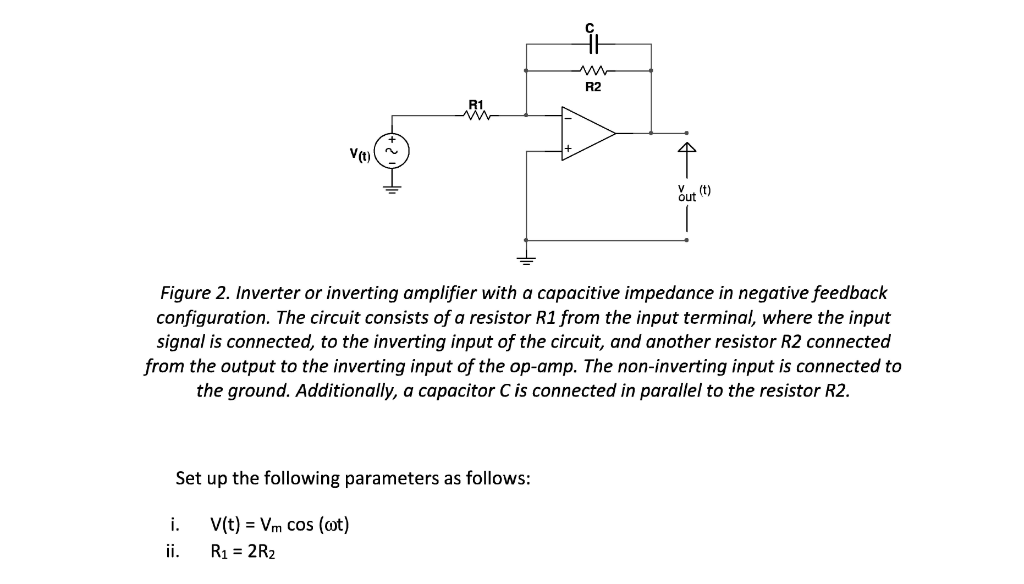 V(t)
Set up the following parameters as follows:
V(t) = Vm cos (wt)
R₁ = 2R₂
i.
ii.
it
R2
Figure 2. Inverter or inverting amplifier with a capacitive impedance in negative feedback
configuration. The circuit consists of a resistor R1 from the input terminal, where the input
signal is connected, to the inverting input of the circuit, and another resistor R2 connected
from the output to the inverting input of the op-amp. The non-inverting input is connected to
the ground. Additionally, a capacitor C is connected in parallel to the resistor R2.
out (t)