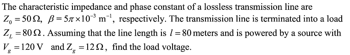 The characteristic impedance and phase constant of a lossless transmission line are
Z₁ = 50N, ß=5ñ×10¯³ m¯¹, respectively. The transmission line terminated into a load
Assuming that the line length is 1 = 80 meters and is powered by a source with
V₂ = 120 V and Z = 129, find the load voltage.
g
Z₁ = 80.
L