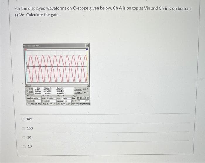 For the displayed waveforms on O-scope given below, Ch A is on top as Vin and Ch B is on bottom
as Vo. Calculate the gain.
Oscape XIC
O
10
145
100
20
10
NIN
fare
Tipper
love
NAT
wland