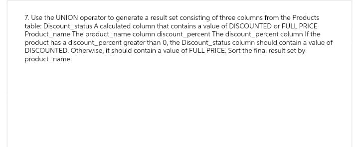 7. Use the UNION operator to generate a result set consisting of three columns from the Products
table: Discount status A calculated column that contains a value of DISCOUNTED or FULL PRICE
Product_name The product_name column discount_percent The discount_percent column If the
product has a discount_percent greater than 0, the Discount_status column should contain a value of
DISCOUNTED. Otherwise, it should contain a value of FULL PRICE. Sort the final result set by
product_name.