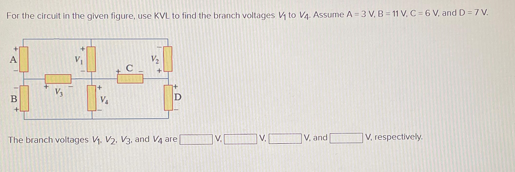 For the circuit in the given figure, use KVL to find the branch voltages V₁ to V4. Assume A = 3 V, B = 11 V, C = 6 V, and D = 7 V.
A
-
B
+
V3
V₁
+
V₁
V₂
+
D
The branch voltages V₁, V2, V3, and V4 are[
V,
V,
V, and
V, respectively.
