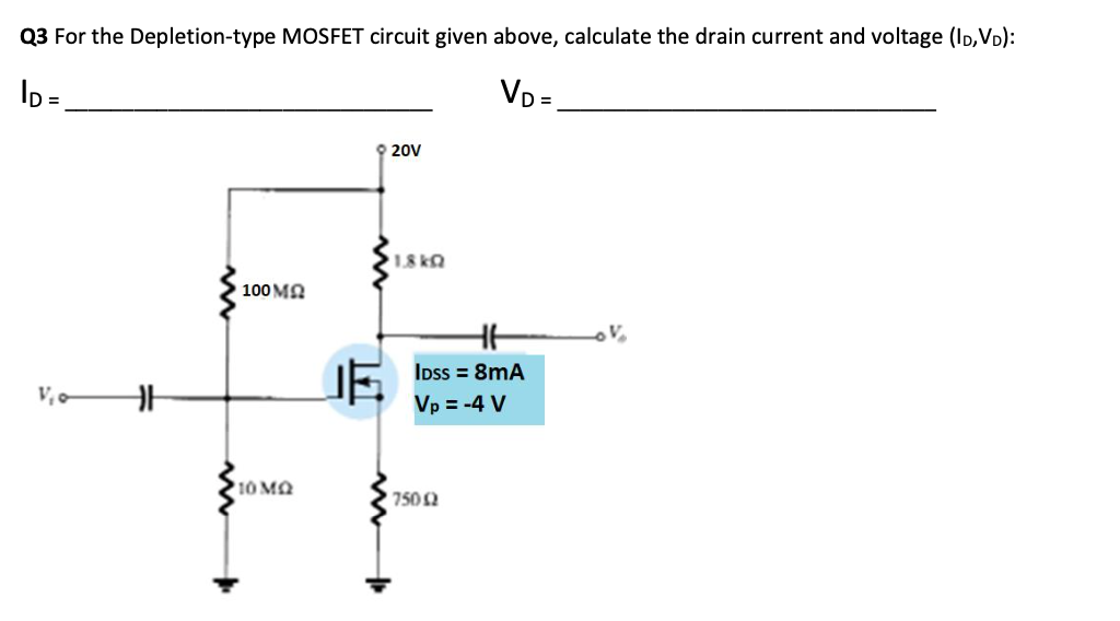 Q3 For the Depletion-type MOSFET circuit given above, calculate the drain current and voltage (ID,VD):
ID=
VD=
V₁0
HH
100 MQ
10 MQ
9 20V
1.8kQ
HH
IDss = 8mA
Vp = -4 V
75002