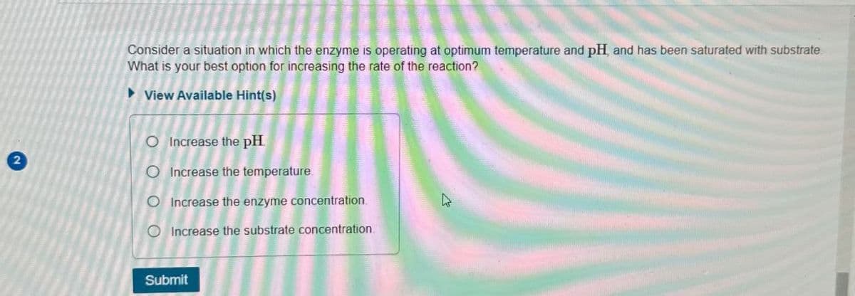 2
Consider a situation in which the enzyme is operating at optimum temperature and pH, and has been saturated with substrate
What is your best option for increasing the rate of the reaction?
View Available Hint(s)
O Increase the pH
O Increase the temperature
O Increase the enzyme concentration.
Increase the substrate concentration.
4
Submit