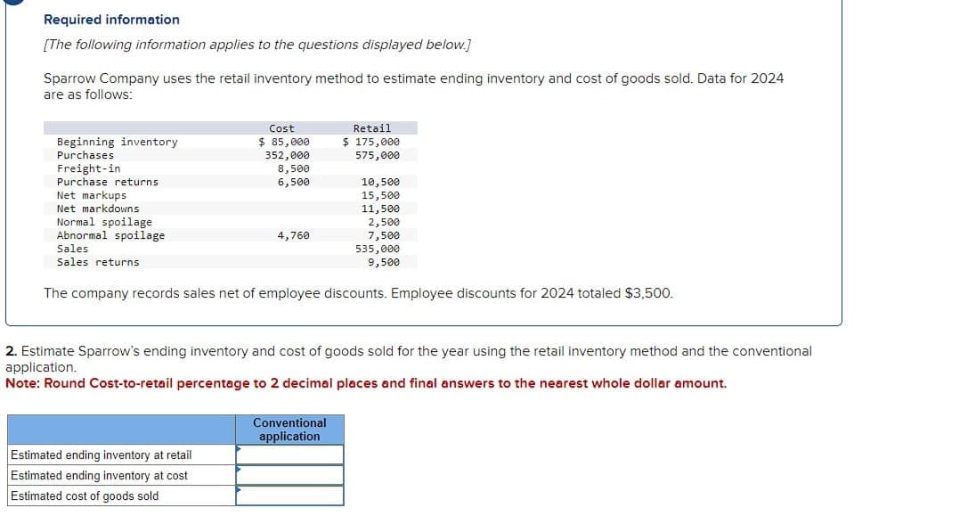 Required information
[The following information applies to the questions displayed below.]
Sparrow Company uses the retail inventory method to estimate ending inventory and cost of goods sold. Data for 2024
are as follows:
Beginning inventory
Purchases
Freight-in
Cost
Retail
$ 85,000
$ 175,000
352,000
575,000
8,500
6,500
10,500
Purchase returns
Net markups
Net markdowns
Normal spoilage
Abnormal spoilage
Sales
Sales returns
15,500
11,500
2,500
4,760
7,500
535,000
9,500
The company records sales net of employee discounts. Employee discounts for 2024 totaled $3,500.
2. Estimate Sparrow's ending inventory and cost of goods sold for the year using the retail inventory method and the conventional
application.
Note: Round Cost-to-retail percentage to 2 decimal places and final answers to the nearest whole dollar amount.
Estimated ending inventory at retail
Estimated ending inventory at cost
Estimated cost of goods sold
Conventional
application