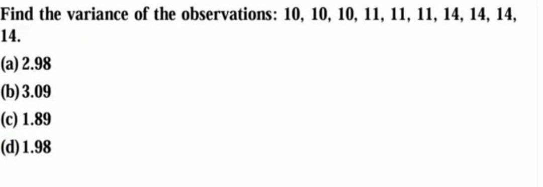 Find the variance of the observations: 10, 10, 10, 11, 11, 11, 14, 14, 14,
14.
(a) 2.98
(b) 3.09
(c) 1.89
(d) 1.98