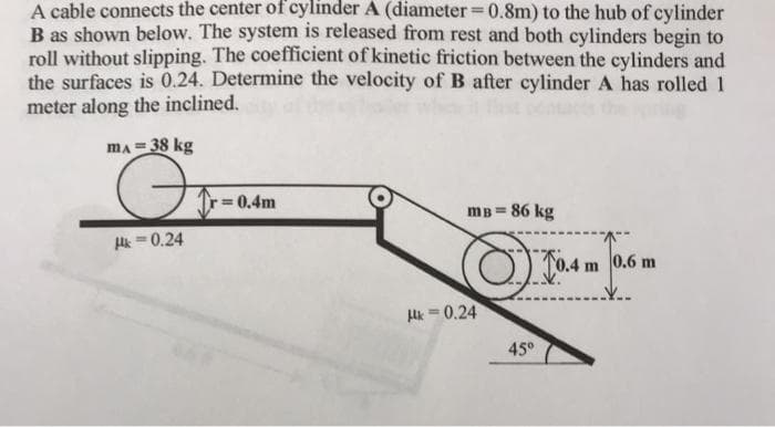 A cable connects the center of cylinder A (diameter = 0.8m) to the hub of cylinder
%3D
B as shown below. The system is released from rest and both cylinders begin to
roll without slipping. The coefficient of kinetic friction between the cylinders and
the surfaces is 0.24. Determine the velocity of B after cylinder A has rolled 1
meter along the inclined.
mA = 38 kg
r=0,4m
mB = 86 kg
Hk = 0.24
0.6 m
Hk = 0.24
45°
